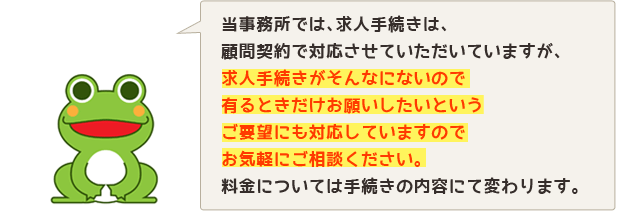 当事務所では、求人手続きは、顧問契約で対応させていただいていますが、求人手続きがそんなにないので有るときだけお願いしたいというご要望にも対応していますのでお気軽にご相談ください。料金については手続きの内容にて変わります。 